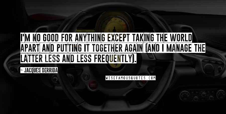 Jacques Derrida Quotes: I'm no good for anything except taking the world apart and putting it together again (and I manage the latter less and less frequently).