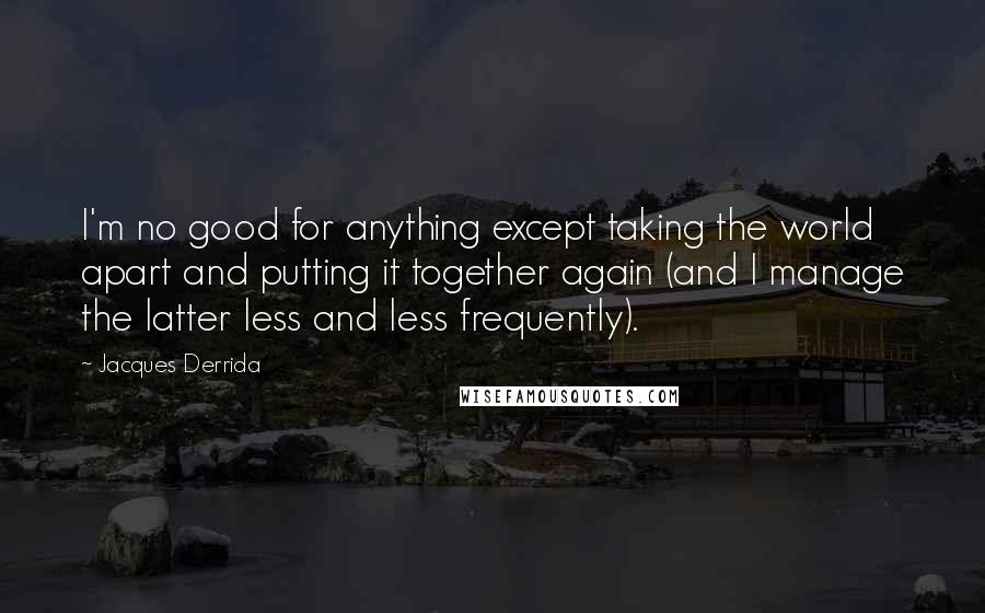 Jacques Derrida Quotes: I'm no good for anything except taking the world apart and putting it together again (and I manage the latter less and less frequently).