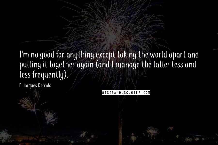 Jacques Derrida Quotes: I'm no good for anything except taking the world apart and putting it together again (and I manage the latter less and less frequently).