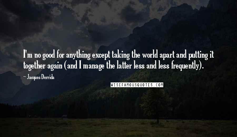 Jacques Derrida Quotes: I'm no good for anything except taking the world apart and putting it together again (and I manage the latter less and less frequently).