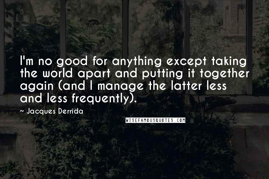 Jacques Derrida Quotes: I'm no good for anything except taking the world apart and putting it together again (and I manage the latter less and less frequently).