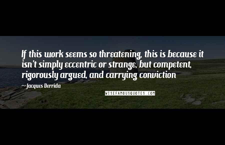 Jacques Derrida Quotes: If this work seems so threatening, this is because it isn't simply eccentric or strange, but competent, rigorously argued, and carrying conviction