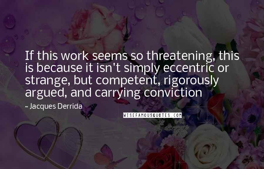 Jacques Derrida Quotes: If this work seems so threatening, this is because it isn't simply eccentric or strange, but competent, rigorously argued, and carrying conviction