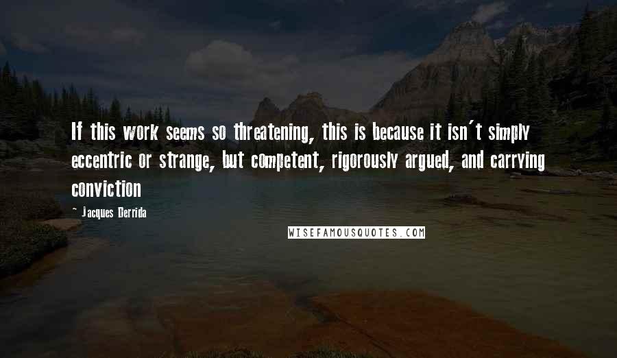 Jacques Derrida Quotes: If this work seems so threatening, this is because it isn't simply eccentric or strange, but competent, rigorously argued, and carrying conviction