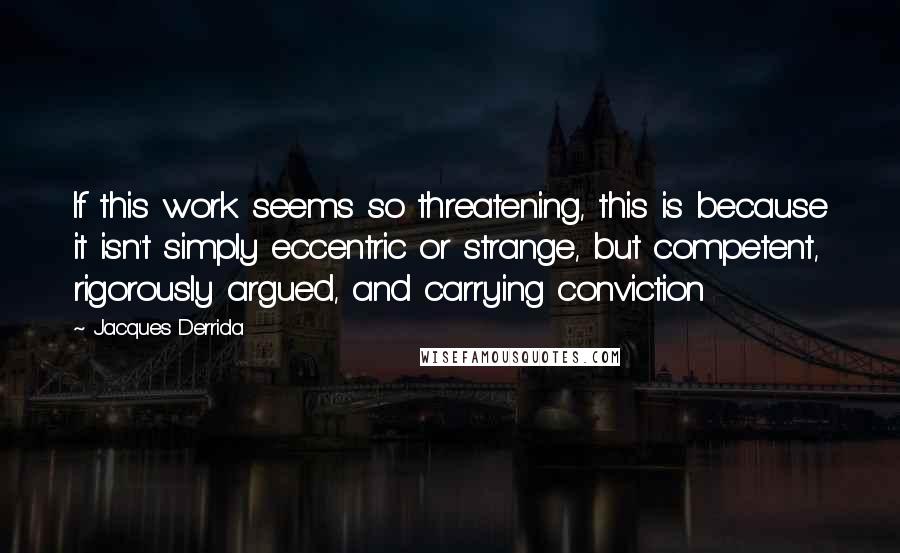 Jacques Derrida Quotes: If this work seems so threatening, this is because it isn't simply eccentric or strange, but competent, rigorously argued, and carrying conviction