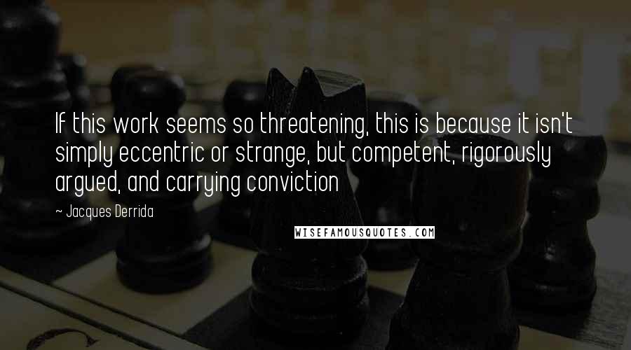 Jacques Derrida Quotes: If this work seems so threatening, this is because it isn't simply eccentric or strange, but competent, rigorously argued, and carrying conviction