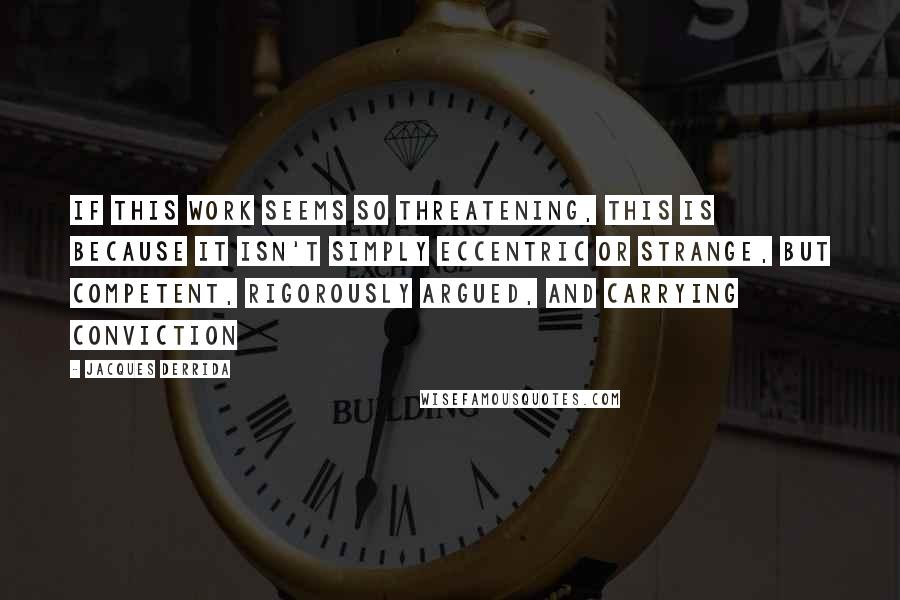 Jacques Derrida Quotes: If this work seems so threatening, this is because it isn't simply eccentric or strange, but competent, rigorously argued, and carrying conviction