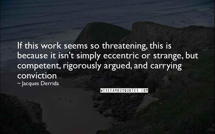 Jacques Derrida Quotes: If this work seems so threatening, this is because it isn't simply eccentric or strange, but competent, rigorously argued, and carrying conviction