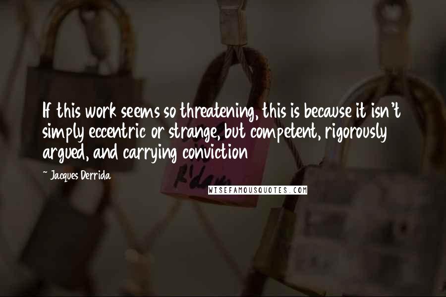 Jacques Derrida Quotes: If this work seems so threatening, this is because it isn't simply eccentric or strange, but competent, rigorously argued, and carrying conviction