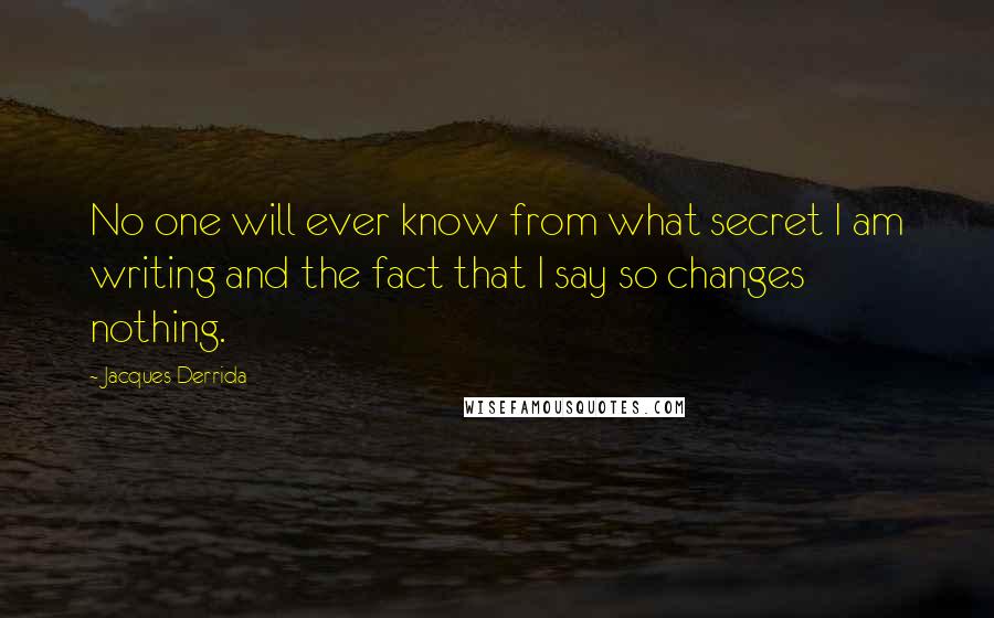 Jacques Derrida Quotes: No one will ever know from what secret I am writing and the fact that I say so changes nothing.