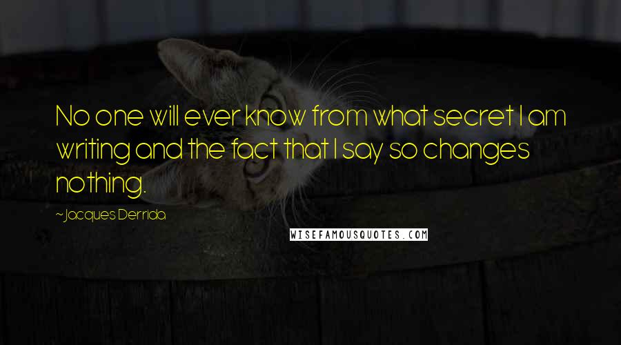 Jacques Derrida Quotes: No one will ever know from what secret I am writing and the fact that I say so changes nothing.