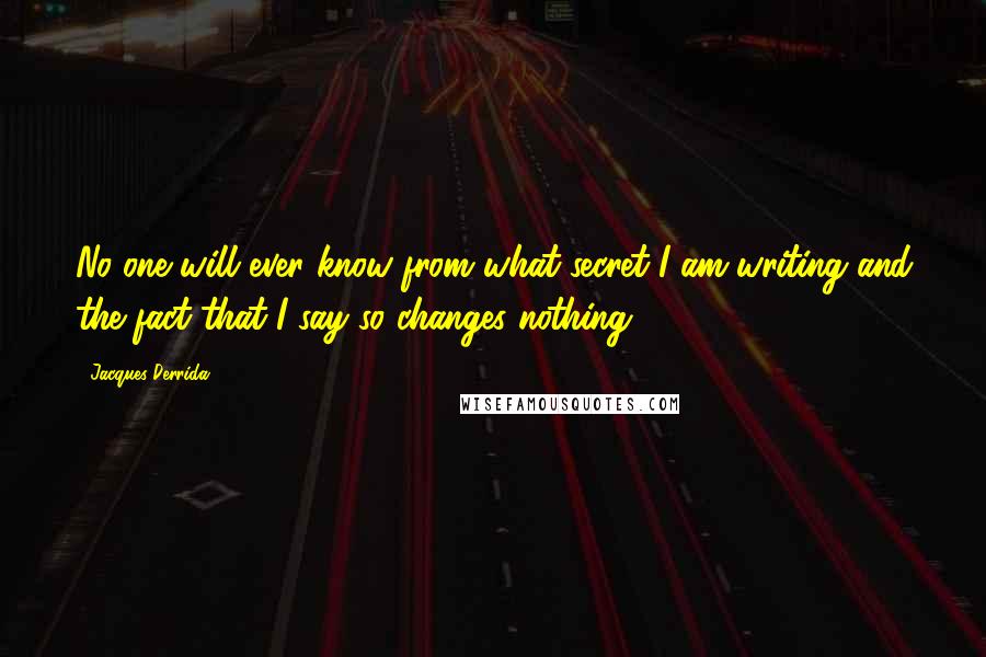 Jacques Derrida Quotes: No one will ever know from what secret I am writing and the fact that I say so changes nothing.