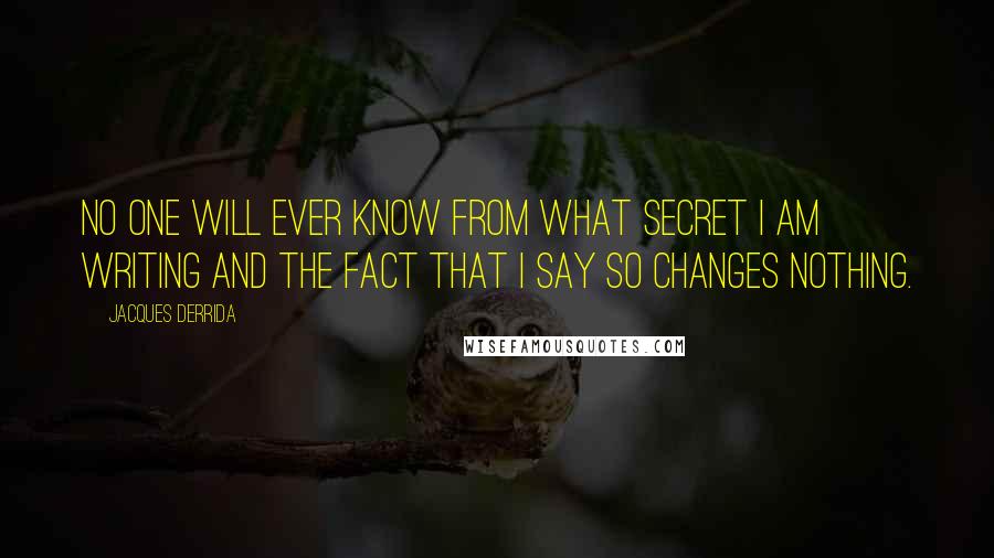 Jacques Derrida Quotes: No one will ever know from what secret I am writing and the fact that I say so changes nothing.