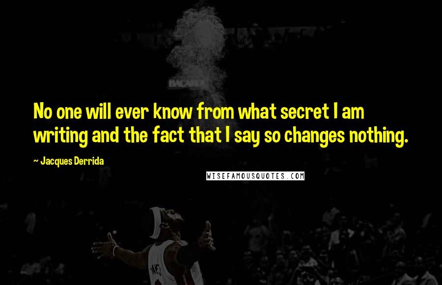 Jacques Derrida Quotes: No one will ever know from what secret I am writing and the fact that I say so changes nothing.