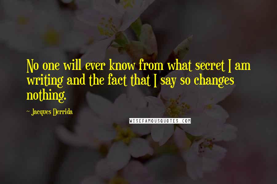 Jacques Derrida Quotes: No one will ever know from what secret I am writing and the fact that I say so changes nothing.