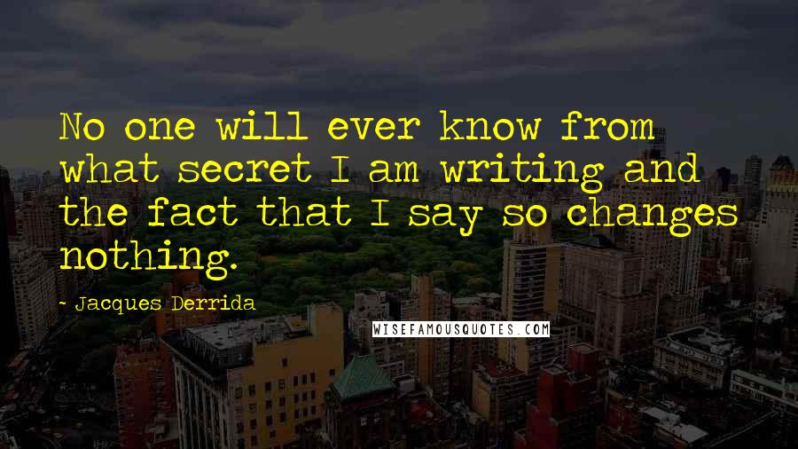 Jacques Derrida Quotes: No one will ever know from what secret I am writing and the fact that I say so changes nothing.