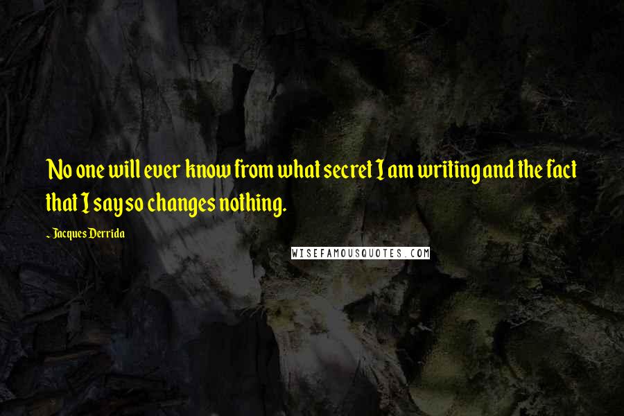 Jacques Derrida Quotes: No one will ever know from what secret I am writing and the fact that I say so changes nothing.