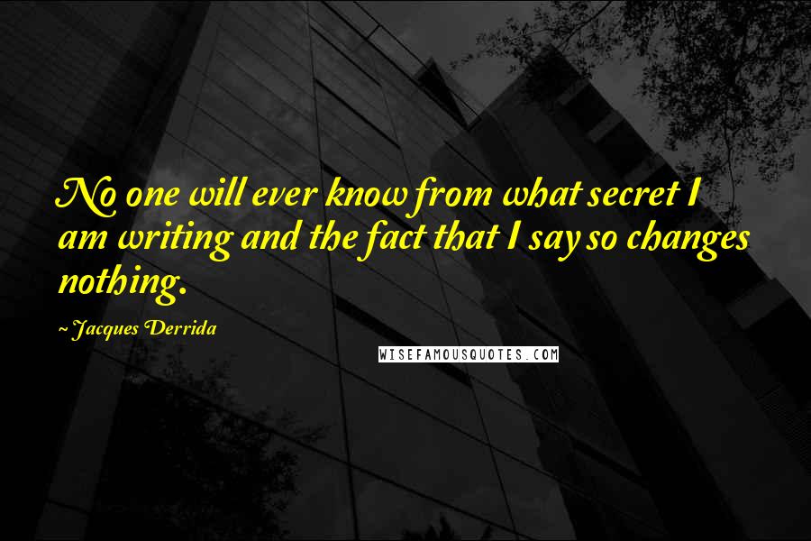 Jacques Derrida Quotes: No one will ever know from what secret I am writing and the fact that I say so changes nothing.