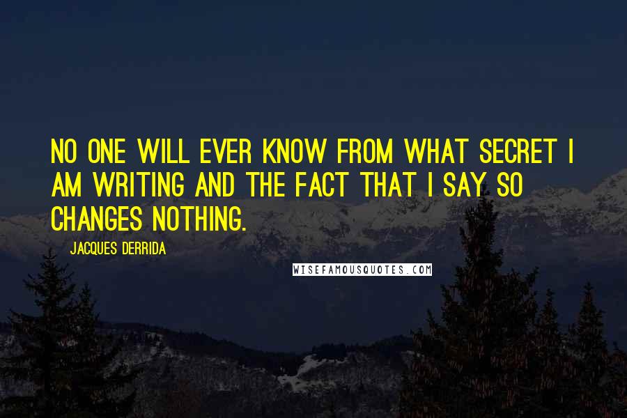 Jacques Derrida Quotes: No one will ever know from what secret I am writing and the fact that I say so changes nothing.