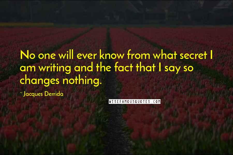 Jacques Derrida Quotes: No one will ever know from what secret I am writing and the fact that I say so changes nothing.