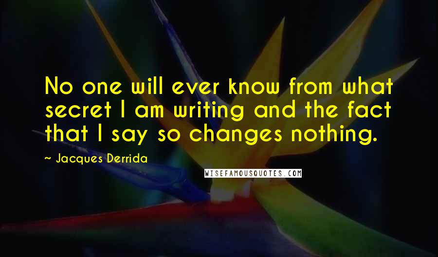 Jacques Derrida Quotes: No one will ever know from what secret I am writing and the fact that I say so changes nothing.