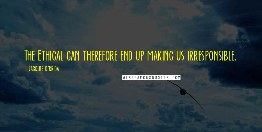 Jacques Derrida Quotes: The Ethical can therefore end up making us irresponsible.