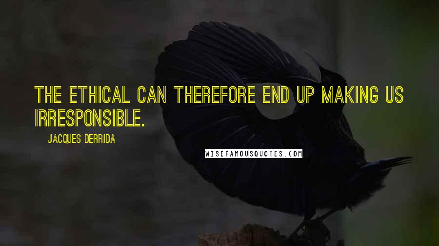 Jacques Derrida Quotes: The Ethical can therefore end up making us irresponsible.