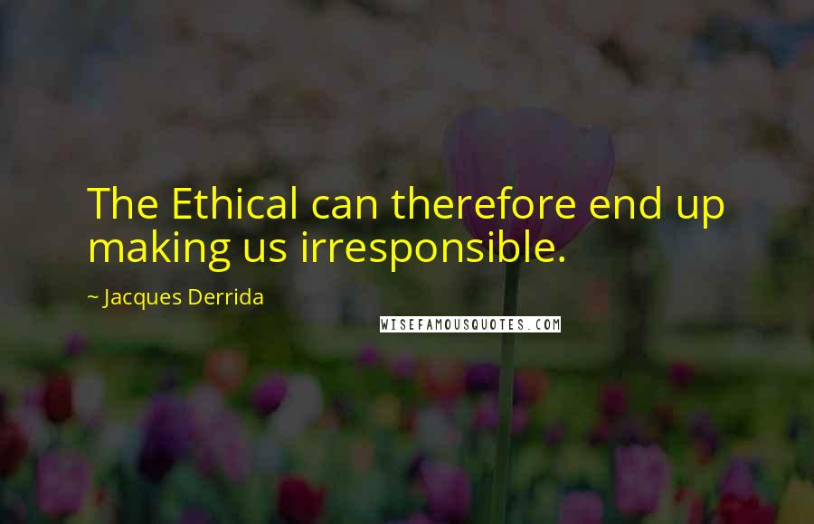 Jacques Derrida Quotes: The Ethical can therefore end up making us irresponsible.