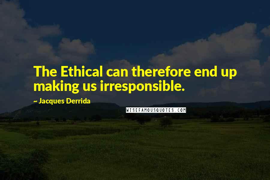 Jacques Derrida Quotes: The Ethical can therefore end up making us irresponsible.