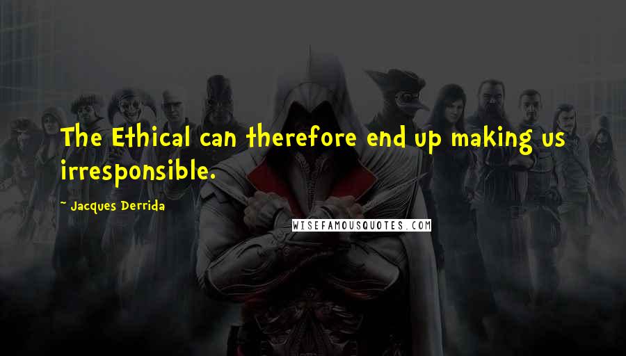 Jacques Derrida Quotes: The Ethical can therefore end up making us irresponsible.