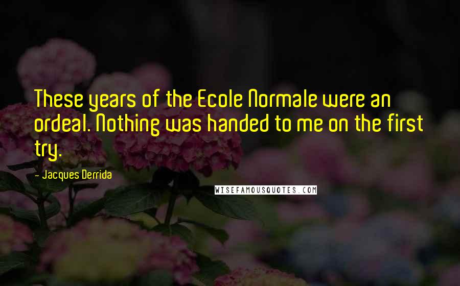 Jacques Derrida Quotes: These years of the Ecole Normale were an ordeal. Nothing was handed to me on the first try.