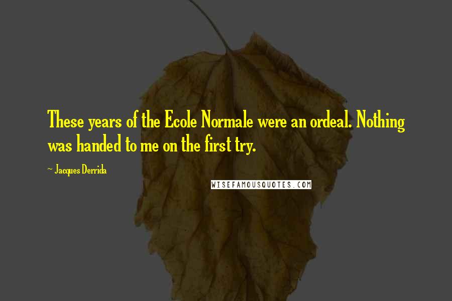 Jacques Derrida Quotes: These years of the Ecole Normale were an ordeal. Nothing was handed to me on the first try.