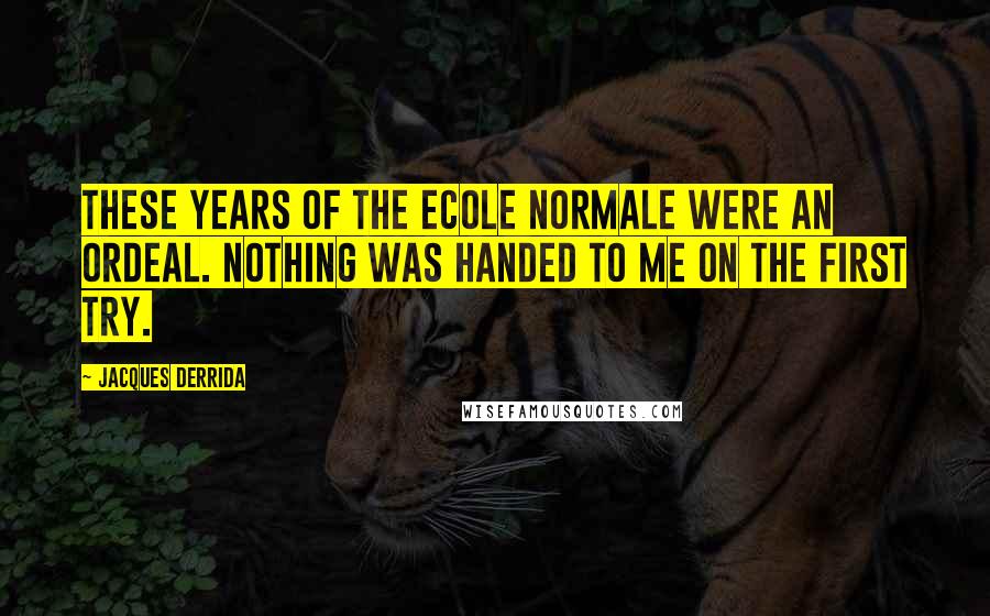 Jacques Derrida Quotes: These years of the Ecole Normale were an ordeal. Nothing was handed to me on the first try.