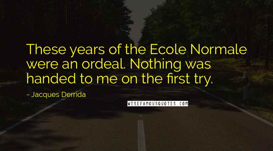 Jacques Derrida Quotes: These years of the Ecole Normale were an ordeal. Nothing was handed to me on the first try.