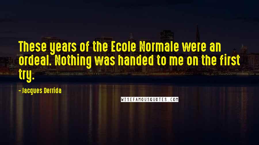 Jacques Derrida Quotes: These years of the Ecole Normale were an ordeal. Nothing was handed to me on the first try.