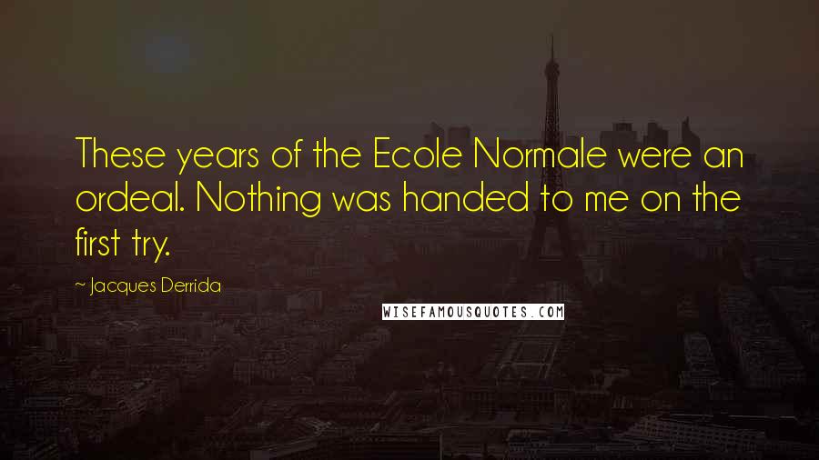 Jacques Derrida Quotes: These years of the Ecole Normale were an ordeal. Nothing was handed to me on the first try.
