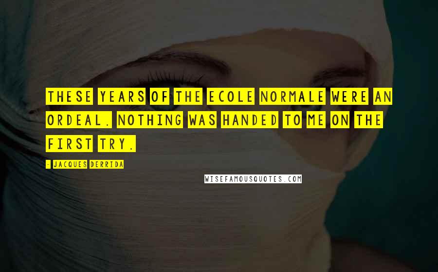 Jacques Derrida Quotes: These years of the Ecole Normale were an ordeal. Nothing was handed to me on the first try.