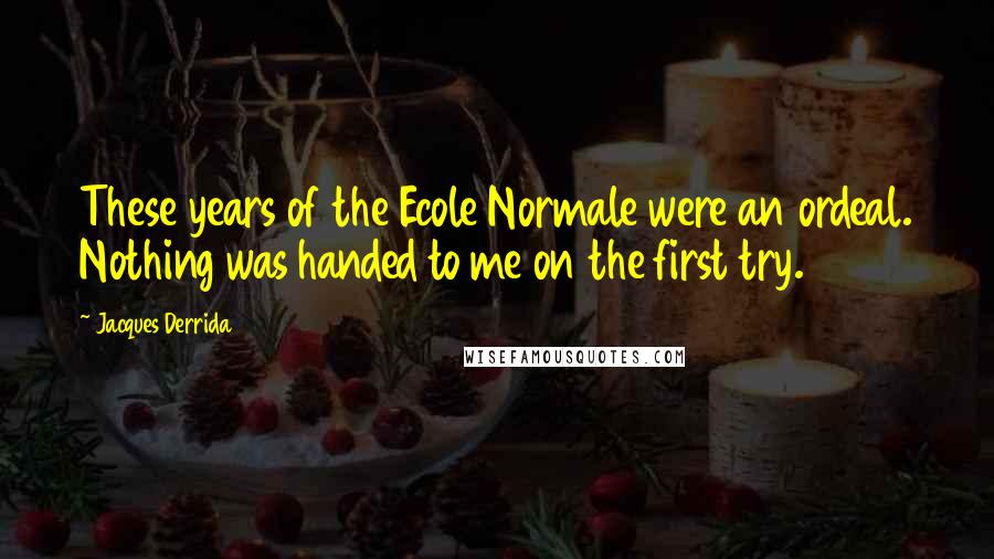 Jacques Derrida Quotes: These years of the Ecole Normale were an ordeal. Nothing was handed to me on the first try.