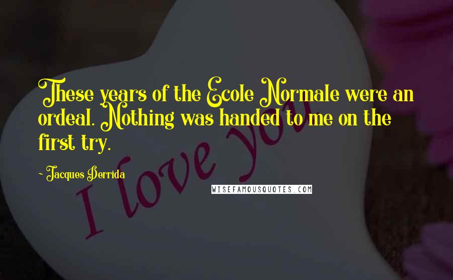 Jacques Derrida Quotes: These years of the Ecole Normale were an ordeal. Nothing was handed to me on the first try.