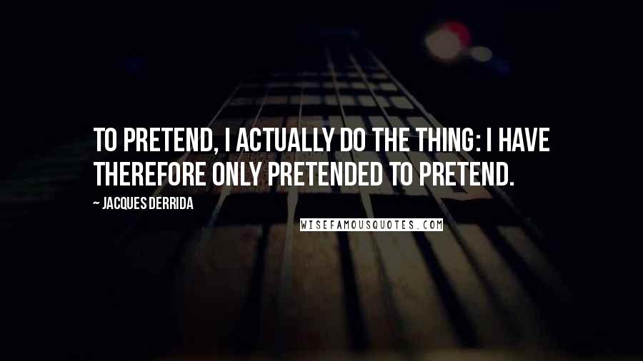 Jacques Derrida Quotes: To pretend, I actually do the thing: I have therefore only pretended to pretend.