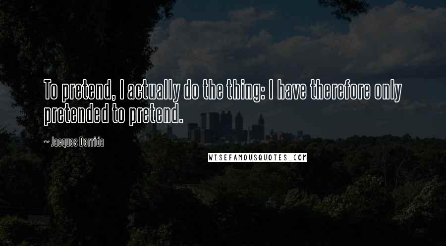 Jacques Derrida Quotes: To pretend, I actually do the thing: I have therefore only pretended to pretend.
