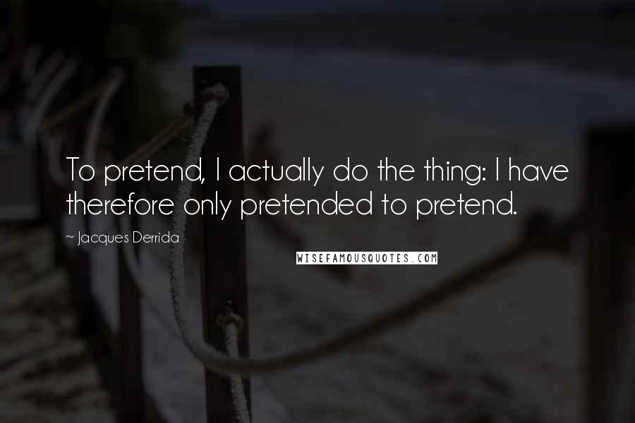 Jacques Derrida Quotes: To pretend, I actually do the thing: I have therefore only pretended to pretend.