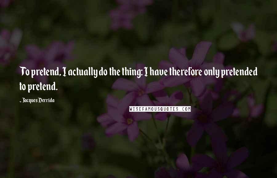 Jacques Derrida Quotes: To pretend, I actually do the thing: I have therefore only pretended to pretend.