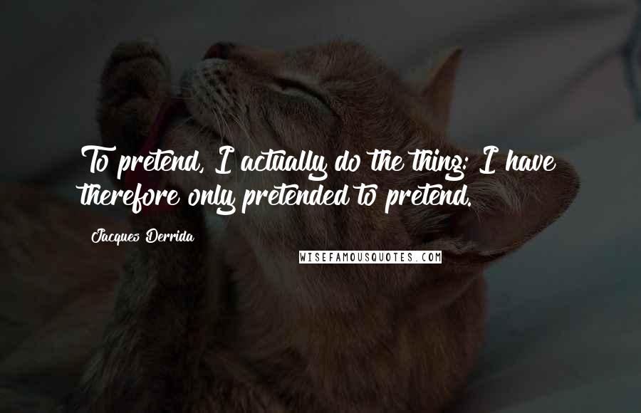 Jacques Derrida Quotes: To pretend, I actually do the thing: I have therefore only pretended to pretend.