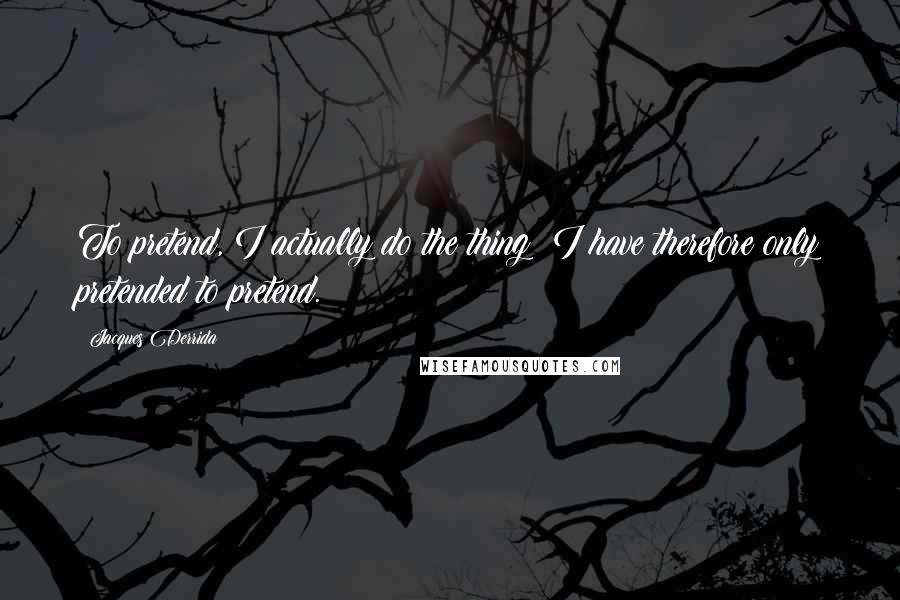 Jacques Derrida Quotes: To pretend, I actually do the thing: I have therefore only pretended to pretend.