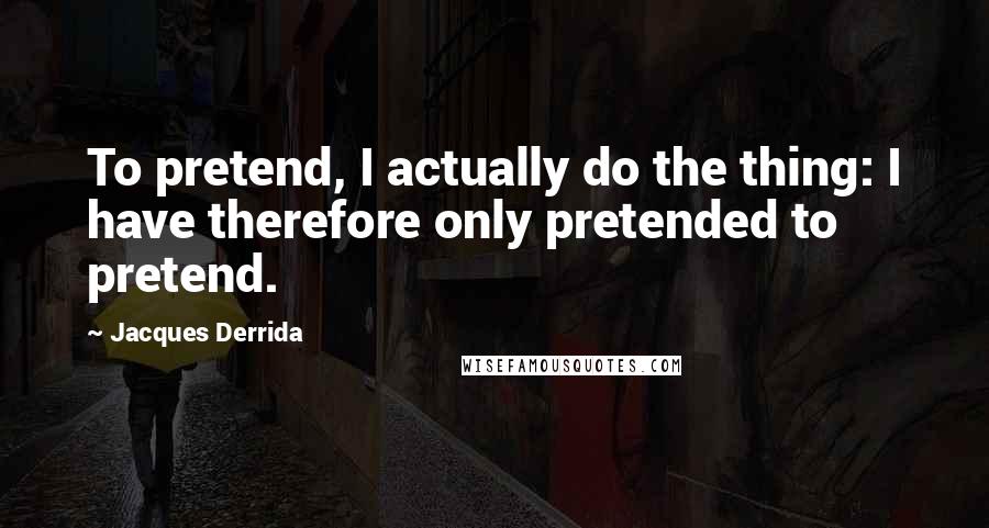 Jacques Derrida Quotes: To pretend, I actually do the thing: I have therefore only pretended to pretend.