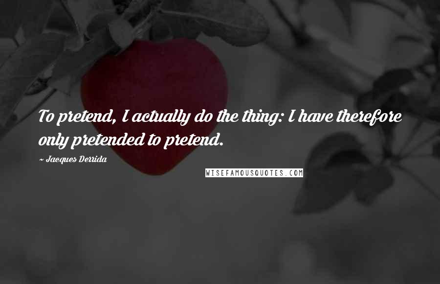 Jacques Derrida Quotes: To pretend, I actually do the thing: I have therefore only pretended to pretend.