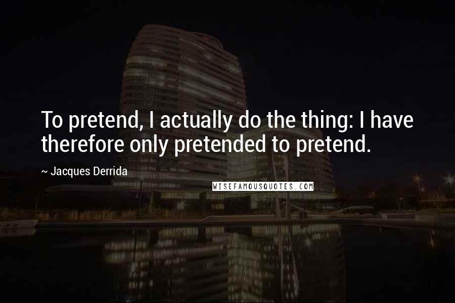 Jacques Derrida Quotes: To pretend, I actually do the thing: I have therefore only pretended to pretend.