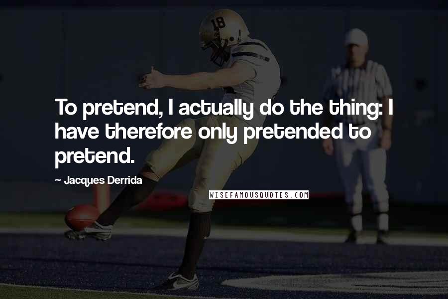 Jacques Derrida Quotes: To pretend, I actually do the thing: I have therefore only pretended to pretend.