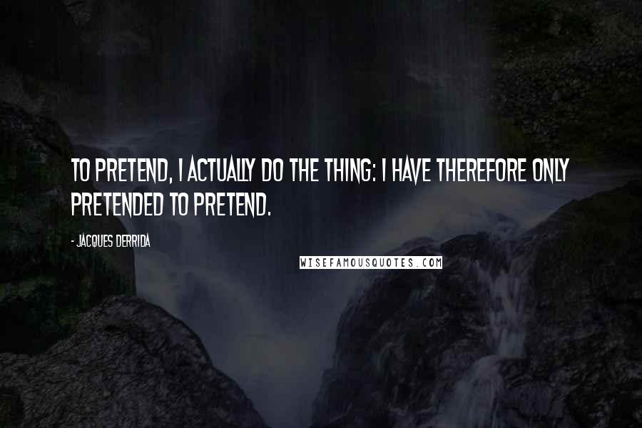 Jacques Derrida Quotes: To pretend, I actually do the thing: I have therefore only pretended to pretend.